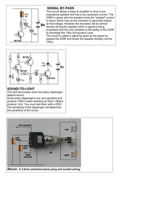 SIGNAL BY-PASS
                                This circuit allows a class-A amplifier to drive a low
                                impedance speaker and has a low quiescent current. The
                                220R in series with the speaker limits the "wasted" current
                                to about 20mA max as the transistor is generally biased
                                at mid-voltage. However the transistor will be almost
                                directly driving the speaker when a signal is being
                                processed and the only limitation is the ability of the 220R
                                to discharge the 100u during each cycle.
                                The circuit is called a signal by-pass as the signal by-
                                passes the 220R and drives the speaker directly (via the
                                100u).




SOUND-TO-LIGHT
The LED illuminates when the piezo diaphragm
detects sound.
Some piezo diaphragms are very sensitive and
produce 100mV when whistling at 50cm. Others
produce 1mV. You must test them with a CRO.
The sensitivity of the diaphragm will determine
the sensitivity of the circuit.




Above: A 3.5mm switched stereo plug and socket wiring.
 