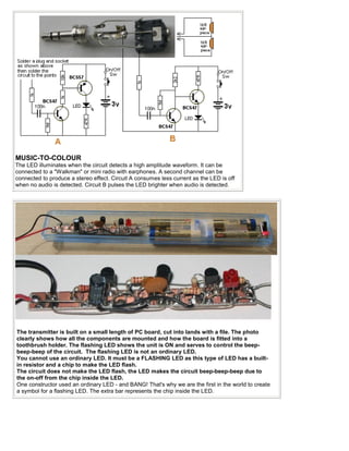 MUSIC-TO-COLOUR
The LED illuminates when the circuit detects a high amplitude waveform. It can be
connected to a "Walkman" or mini radio with earphones. A second channel can be
connected to produce a stereo effect. Circuit A consumes less current as the LED is off
when no audio is detected. Circuit B pulses the LED brighter when audio is detected.




The transmitter is built on a small length of PC board, cut into lands with a file. The photo
clearly shows how all the components are mounted and how the board is fitted into a
toothbrush holder. The flashing LED shows the unit is ON and serves to control the beep-
beep-beep of the circuit. The flashing LED is not an ordinary LED.
You cannot use an ordinary LED. It must be a FLASHING LED as this type of LED has a built-
in resistor and a chip to make the LED flash.
The circuit does not make the LED flash, the LED makes the circuit beep-beep-beep due to
the on-off from the chip inside the LED.
One constructor used an ordinary LED - and BANG! That's why we are the first in the world to create
a symbol for a flashing LED. The extra bar represents the chip inside the LED.
 