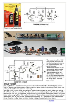 TRANSMITTER CIRCUIT

This is the professional unit




                                                                           The receiver circuit is a high-
                                                                           gain amplifier and produces
                                                                           constant background noise so
                                                                           the slightest magnetic field
                                                                           can be detected.
                                                                           The 10mH choke can be any
                                                                           value but the largest number
                                                                           of turns on the core is best.
                                                                           The mini speaker can be a
                                                                           16R earpiece but these are
                                                                           not as loud as a mini speaker.
                                                                           Quiescent current is 50mA so
                                                                           the on-off switch can be a
                                                                           push-button.
                  RECEIVER CIRCUIT
CABLE TRACER
Why pay $100 for a cable tracer when you can build one for less than $10.00! This type of tracer is
used by telephone technicians, electricians and anyone laying, replacing or wiring anything, using long
cables, such as intercoms, television or security.
Our cable tracer consists of two units. One unit has a multivibrator with an output of 4v p-p at approx
5kHz. This is called the transmitter. The other unit is a very sensitive amplifier with capacitive input for
detecting the tone from the transmitter and a magnetic pickup for detecting magnetic lines of force from
power cables carrying 240v. This is called the receiver. The circuit also has an inductive loop, made up
of a length of wire, to pick up stray signals from power cables, so if one detector does not detect the
signal, the other will. Our circuit is nothing like that in the professional unit shown above.
                                                                                to Index
 