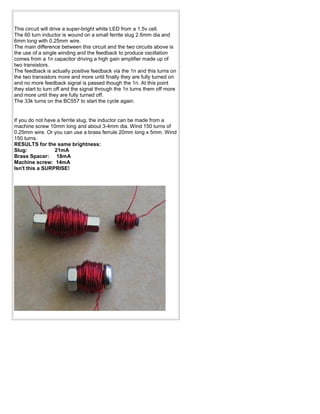 This circuit will drive a super-bright white LED from a 1.5v cell.
The 60 turn inductor is wound on a small ferrite slug 2.6mm dia and
6mm long with 0.25mm wire.
The main difference between this circuit and the two circuits above is
the use of a single winding and the feedback to produce oscillation
comes from a 1n capacitor driving a high gain amplifier made up of
two transistors.
The feedback is actually positive feedback via the 1n and this turns on
the two transistors more and more until finally they are fully turned on
and no more feedback signal is passed though the 1n. At this point
they start to turn off and the signal through the 1n turns them off more
and more until they are fully turned off.
The 33k turns on the BC557 to start the cycle again.


If you do not have a ferrite slug, the inductor can be made from a
machine screw 10mm long and about 3-4mm dia. Wind 150 turns of
0.25mm wire. Or you can use a brass ferrule 20mm long x 5mm. Wind
150 turns.
RESULTS for the same brightness:
Slug:             21mA
Brass Spacer: 18mA
Machine screw: 14mA
Isn't this a SURPRISE!
 