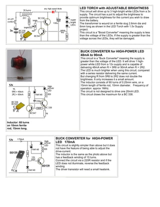 LED TORCH with ADJUSTABLE BRIGHTNESS
                                           This circuit will drive up to 3 high-bright white LEDs from a 3v
                                           supply. The circuit has a pot to adjust the brightness to
                                           provide optimum brightness for the current you wish to draw
                                           from the battery.
                                           The transformer is wound on a ferrite slug 2.6mm dia and
                                           6mm long as shown in the LED Torch with 1.5v Supply
                                           project.
                                           This circuit is a "Boost Converter" meaning the supply is less
                                           than the voltage of the LEDs. If the supply is greater than the
                                           voltage across the LEDs, they will be damaged.




                                            BUCK CONVERTER for HIGH-POWER LED
                                            48mA to 90mA
                                            This circuit is a "Buck Converter" meaning the supply is
                                            greater than the voltage of the LED. It will drive 1 high-
                                            power white LED from a 12v supply and is capable of
                                            delivering 48mA when R = 5R6 or 90mA when R = 2R2.
                                            The LED is much brighter when using this circuit, compared
                                            with a series resistor delivering the same current.
                                            But changing R from 5R6 to 2R2 does not double the
                                            brightness. It only increases it a small amount.
                                            The inductor consists of 60 turns of 0.25mm wire, on a
                                            15mm length of ferrite rod, 10mm diameter. Frequency of
                                            operation: approx 1MHz.
                                            The circuit is not designed to drive one 20mA LED.
                                            This circuit draws the maximum for a BC 338.




Inductor: 60 turns
on 10mm ferrite
rod, 15mm long.


                     BUCK CONVERTER for HIGH-POWER
                     LED 170mA
                     This circuit is slightly simpler than above but it does
                     not have the feature of being able to adjust the
                     drive-current.
                     The inductor is the same as the photo above but
                     has a feedback winding of 15 turns.
                     Connect the circuit via a 220R resistor and if the
                     LED does not illuminate, reverse the feedback
                     winding.
                     The driver transistor will need a small heatsink.
 