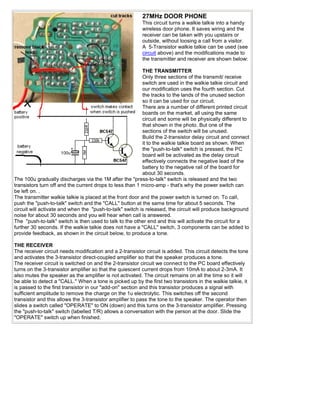 27MHz DOOR PHONE
                                                          This circuit turns a walkie talkie into a handy
                                                          wireless door phone. It saves wiring and the
                                                          receiver can be taken with you upstairs or
                                                          outside, without loosing a call from a visitor.
                                                          A 5-Transistor walkie talkie can be used (see
                                                          circuit above) and the modifications made to
                                                          the transmitter and receiver are shown below:

                                                           THE TRANSMITTER
                                                           Only three sections of the transmit/ receive
                                                           switch are used in the walkie talkie circuit and
                                                           our modification uses the fourth section. Cut
                                                           the tracks to the lands of the unused section
                                                           so it can be used for our circuit.
                                                           There are a number of different printed circuit
                                                           boards on the market, all using the same
                                                           circuit and some will be physically different to
                                                           that shown in the photo. But one of the
                                                           sections of the switch will be unused.
                                                           Build the 2-transistor delay circuit and connect
                                                           it to the walkie talkie board as shown. When
                                                           the "push-to-talk" switch is pressed, the PC
                                                           board will be activated as the delay circuit
                                                           effectively connects the negative lead of the
                                                           battery to the negative rail of the board for
                                                           about 30 seconds.
The 100u gradually discharges via the 1M after the "press-to-talk" switch is released and the two
transistors turn off and the current drops to less than 1 micro-amp - that's why the power switch can
be left on. .
The transmitter walkie talkie is placed at the front door and the power switch is turned on. To call,
push the "push-to-talk" switch and the "CALL" button at the same time for about 5 seconds. The
circuit will activate and when the "push-to-talk" switch is released, the circuit will produce background
noise for about 30 seconds and you will hear when call is answered.
The "push-to-talk" switch is then used to talk to the other end and this will activate the circuit for a
further 30 seconds. If the walkie talkie does not have a "CALL" switch, 3 components can be added to
provide feedback, as shown in the circuit below, to produce a tone.

THE RECEIVER
The receiver circuit needs modification and a 2-transistor circuit is added. This circuit detects the tone
and activates the 3-transistor direct-coupled amplifier so that the speaker produces a tone.
The receiver circuit is switched on and the 2-transistor circuit we connect to the PC board effectively
turns on the 3-transistor amplifier so that the quiescent current drops from 10mA to about 2-3mA. It
also mutes the speaker as the amplifier is not activated. The circuit remains on all the time so it will
be able to detect a "CALL." When a tone is picked up by the first two transistors in the walkie talkie, it
is passed to the first transistor in our "add-on" section and this transistor produces a signal with
sufficient amplitude to remove the charge on the 1u electrolytic. This switches off the second
transistor and this allows the 3-transistor amplifier to pass the tone to the speaker. The operator then
slides a switch called "OPERATE" to ON (down) and this turns on the 3-transistor amplifier. Pressing
the "push-to-talk" switch (labelled T/R) allows a conversation with the person at the door. Slide the
"OPERATE" switch up when finished.
 