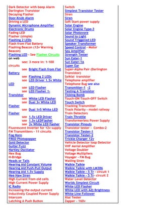 Dark Detector with beep Alarm         Switch
Darlington Transistor                 Simplest Transistor Tester
Decaying Flasher                      Siren
Door-Knob Alarm                       Siren
Driving a LED                         Soft Start power supply
Dynamic Microphone Amplifier          Solar Engine
Electronic Drums                      Solar Engine Type-3
Fading LED                            Solar Photovore
Flasher (simple)                      Sound to Light
Flashing 2 LEDs                       Sound Triggered LED
Flash from Flat Battery               Speaker Transformer
Flashing Beacon (12v Warning          Speed Control - Motor
Beacon)                               Spy Amplifier
Flashing LED - See Flasher Circuits   Strength Tester
on web                                Sun Eater-1
         see: 3 more in: 1-100        Sun Eater-1A
circuits                              Super Ear
         see Bright Flash from Flat   Super-Alpha Pair (Darlington
Battery                               Transistor)
         see Flashing 2 LEDs          Sziklai transistor
         see LED Driver 1.5v White    Telephone amplifier
LED                                   Telephone Bug see also
         see LED Flasher              Transmitter-1 -2
         see LED Flasher 1-           Testing A Transistor
Transistor                            Ticking Bomb
         see White LED Flasher        Touch-ON Touch-OFF Switch
         see Dual 3v White LED        Touch Switch
Flasher                               Tracking Transmitter
         see Dual 1v5 White LED       Track Polarity - model railway
Flasher                               Train Detectors
         see 1.5v LED Driver          Train Throttle
         see 1.5v LEDFlasher          Transformerless Power Supply
         see 3v White LED flasher     Transistor Pinouts
Fluorescent Inverter for 12v supply   Transistor tester - Combo-2
FM Transmitters - 11 circuits         Transistor Tester-1
Fog Horn                              Transistor Tester-2
FRED Photopopper                      Trickle Charger 12v
Gold Detector                         Vehicle Detector loop Detector
Guitar Fuzz                           VHF Aerial Amplifier
Hartley Oscillator                    Voltage Doubler
Hex Bug                               Voltage Multipliers
H-Bridge                              Voyager - FM Bug
Heads or Tails                        Wailing Siren
Hearing Aid Constant Volume           Walkie Talkie
Hearing Aid Push-Pull Output          Walkie Talkie with LM386
Hearing Aid 1.5v Supply               Walkie Talkie - 5 Tr - circuit 1
Hee Haw Siren                         Walkie Talkie - 5 Tr- circuit 2
High Current from old cells           Water Level Detector
High Current Power Supply             Worlds Simplest Circuit
IC Radio                              White LED Flasher
Increasing the output current         White LED with Adj Brightness
Inductively Coupled Power Supply      White Line Follower
Intercom                              Xtal Tester
Latching A Push Button                Zapper - 160v
 