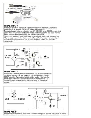 PHONE TAPE - 1
This simple circuit will allow you to tape-record a conversation from a phone line.
It must be placed between the plug on the wall and the phone.
The easiest way is to cut an extension lead. Wind 300-500 turns of 0.095mm wire on a
plastic straw and place the reed switch inside. Start with 300 turns and see if the reed
switch activates, Keep adding turns until the switch is reliable.
Fit two 100n capacitors to the ends of the winding for the audio. Plug the Audio into
"Mic" on tape recorder. Plug the remote into "remote" on the tape recorder and push
"record." The tape recorder will turn on when the phone is lifted and record the
conversation.




PHONE TAPE - 2
The circuit is turned off when the phone line is 45v as the voltage divider
made up of the 470k, 1M and 100k puts 3.5v on the base of the first
BC557 transistor. If you are not able to cut the lead to the phone, the
circuit above will record a conversation from an extension lead. The
remote plug must be wired around the correct way for the motor to
operate.




PHONE ALERT
Two circuits are available to show when a phone is being used. The first circuit must be placed
 