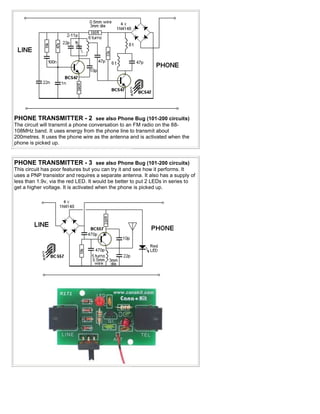PHONE TRANSMITTER - 2 see also Phone Bug (101-200 circuits)
The circuit will transmit a phone conversation to an FM radio on the 88-
108MHz band. It uses energy from the phone line to transmit about
200metres. It uses the phone wire as the antenna and is activated when the
phone is picked up.


PHONE TRANSMITTER - 3 see also Phone Bug (101-200 circuits)
This circuit has poor features but you can try it and see how it performs. It
uses a PNP transistor and requires a separate antenna. It also has a supply of
less than 1.9v, via the red LED. It would be better to put 2 LEDs in series to
get a higher voltage. It is activated when the phone is picked up.
 
