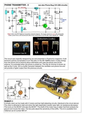PHONE TRANSMITTER - 4                            see also Phone Bug (101-200 circuits)




The circuit was originally designed by me and presented in Poptronics magazine. It will
transmit a phone conversation to an FM radio on the 88-108MHz band. It uses energy
from the phone line to transmit about 200metres and uses the phone wire as the
antenna. It is activated when the phone is picked up. The 22p air trimmer is shown as
well as the 3 coils. Q2 is a buffer transistor between the oscillator and phone line and
will provide a higher output than the previous circuits.




ROBOT-1
A simple robot can be made with 2 motors and two light-detecting circuits, (identical to the circuit above).
The robot is attracted to light and when the light dependent resistor sees light, its resistance decreases.
This turns on the BC547 and also the BC557. The shaft of the motor has a rubber foot that contacts the
ground and moves the robot. The two pots adjust the sensitivity of the LDRs. This kit is available from
Velleman as kit number MK127.
 