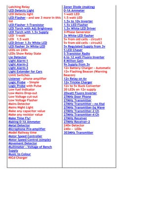 Latching Relay                       Zener Diode (making)
LED Detects Light                    0-1A Ammeter
LED Detects light                    1-watt LED
LED Flasher - and see 3 more in this 1.5 watt LED
list                                 1.5v to 10v Inverter
LED Flasher 1-Transistor             1.5v LED Flasher
LED Torch with Adj Brightness        1.5v White LED Driver
LED Torch with 1.5v Supply           3-Phase Generator
LED 1-watt                           3v White LED flasher
LED 1.5 watt                         5v from old cells - circuit1
LED Driver 1.5v White LED            5v from old cells - circuit2
LED flasher 3v White LED             5v Regulated Supply from 3v
LEDs on 240v                         5 LED Chaser
LEDs Show Relay State                5 Transistor Radio
Lie Detector                         6 to 12 watt Fluoro Inverter
Light Alarm-1                        8 Million Gain
Light Alarm-2                        9v Supply from 3v
Light Alarm-3                        12v Battery Charger - Automatic
Light Extender for Cars              12v Flashing Beacon (Warning
Limit Switches                       Beacon)
Listener - phone amplifier           12v Relay on 6v
Logic Probe - Simple                 12v Trickle Charger
Logic Probe with Pulse               12v to 5v Buck Converter
Low fuel Indicator                   20 LEDs on 12v supply
Low Mains Drop-out                   20watt Fluoro Inverter
Low Voltage cut-out                  27MHz Door Phone
Low Voltage Flasher                  27MHz Transmitter
Mains Detector                       27MHz Transmitter - no Xtal
Mains Night Light                    27MHz Transmitter-Sq Wave
Make any capacitor value             27MHz Transmitter-2 Ch
Make any resistor value              27MHz Transmitter-4 Ch
Make Time Fly!                       27MHz Receiver
Making 0-1A Ammeter                  27MHz Receiver-2
Metal Detector                       240v Detector
Microphone Pre-amplifier             240v - LEDs
Model Railway time                   303MHz Transmitter
Motor Speed Controller
Motor Speed Control (simple)
Movement Detector
Multimeter - Voltage of Bench
Supply
Music to Colour
NiCd Charger
 