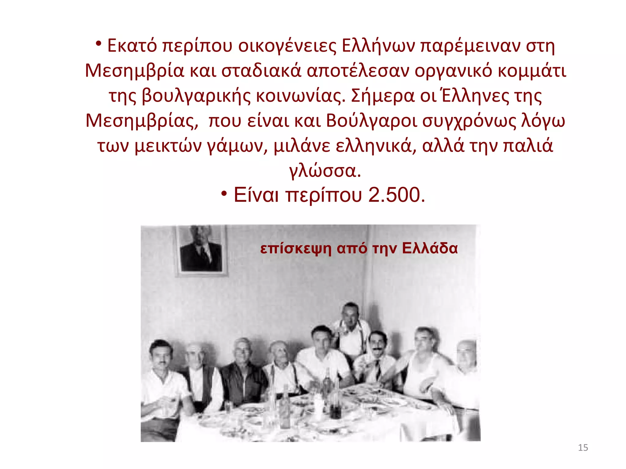 Εκατό περίπου οικογένειες Ελλήνων παρέμειναν στη Μεσημβρία και σταδιακά αποτέλεσαν οργανικό κομμάτι της βουλγαρικής κοινωνίας. Σήμερα οι Έλληνες της Μεσημβρίας,  που είναι και Βούλγαροι συγχρόνως λόγω των μεικτών γάμων, μιλάνε ελληνικά, αλλά την παλιά γλώσσα. Είναι περίπου 2.500 .  επίσκεψη από την Ελλάδα 