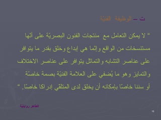 ت –   الوظيفة  الفنيّة ”  لا يمكن التعامل مع  منتجات الفنون البصريّة على أنّها  مستنسخات من الواقع وإنّما هي إبداع وخلق بقدر ما يتوافر  على عناصر التشابه والتماثل يتوافر على عناصر الاختلاف  والتمايز وهو ما يُضفي على العلامة الفنيّة بصمة خاصّة  أو سننا خاصّا بإمكانه أن يخلق لدى المتلقّي إدراكا خاصّا . ” الطاهر رواينيّة 