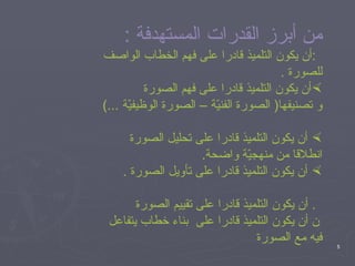 من أبرز القدرات المستهدفة  :  أن يكون التلميذ قادرا على فهم الخطاب الواصف للصورة  . أن يكون التلميذ قادرا على فهم الصورة و تصنيفها (  الصورة الفنيّة – الصورة الوظيفيّة  ...) أن يكون التلميذ قادرا على تحليل الصورة انطلاقا من منهجيّة واضحة . أن يكون التلميذ قادرا على تأويل الصورة  .    أن يكون التلميذ قادرا على تقييم الصورة     أن يكون التلميذ قادرا على  بناء خطاب يتفاعل فيه مع الصورة 