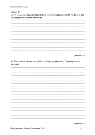 Τεπκμιμγία Γπηθμηκςκηώκ


Θέμα 4ο
Α. Τη μκμμάδμομε ένεοκα (research) θαη ηη ακάπηολε (development); Να δώζεηε από
έκα πανάδεηγμα γηα θάζε πενίπηςζε.
………………………………………………………………………………………………………………………………………………………
………………………………………………………………………………………………………………………………………………………
………………………………………………………………………………………………………………………………………………………
………………………………………………………………………………………………………………………………………………………
………………………………………………………………………………………………………………………………………………………
………………………………………………………………………………………………………………………………………………………
………………………………………………………………………………………………………………………………………………………
………………………………………………………………………………………………………………………………………………………
………………………………………………………………………………………………………………………………………………………
………………………………………………………………………………………………………………………………………………………
………………………………………………………………………………………………………………………………………………………
………………………………………………………………………………………………………………………………………………………
……………………………………………………………………………………………………………………………………………………….
                                                                   [Μμκάδεξ 15]


Β. Πμηα είκαη ηα βήμαηα ηεξ μεζόδμο επίιοζεξ πνμβιεμάηςκ; Πενηγνάρηε ηα με
ζοκημμία.
………………………………………………………………………………………………………………………………………………………
………………………………………………………………………………………………………………………………………………………
………………………………………………………………………………………………………………………………………………………
………………………………………………………………………………………………………………………………………………………
………………………………………………………………………………………………………………………………………………………
………………………………………………………………………………………………………………………………………………………
………………………………………………………………………………………………………………………………………………………
………………………………………………………………………………………………………………………………………………………
………………………………………………………………………………………………………………………………………………………
………………………………………………………………………………………………………………………………………………………
………………………………………………………………………………………………………………………………………………………
………………………………………………………………………………………………………………………………………………………
………………………………………………………………………………………………………………………………………………………
………………………………………………………………………………………………………………………………………………………
………………………………………………………………………………………………………………………………………………………
………………………………………………………………………………………………………………………………………………………
………………………………………………………………………………………………………………………………………………………
………………………………………………………………………………………………………………………………………………………
………………………………………………………………………………………………………………………………………………………
………………………………………………………………………………………………………………………………………………………
……………………………………………………………………………………………………………………………………………………….
                                                                   [Μμκάδεξ 15]

Νίθμξ Μηπαειίδεξ, Καζεγεηήξ Πιενμθμνηθήξ ΠΓ-19                           3
 