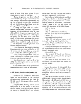 78                Nguyễn Quang / Tạp chí Khoa học ĐHQGHN, Ngoại ngữ 24 (2008) 69-85



người H’mông hoặc giữa người Mĩ gốc                  nhóm xã hội, một tiểu văn hóa, một văn hóa
Anglo-Saxon và người Mĩ gốc Việt).                   tộc người hay một nền văn hóa khác.
    ● Tương tác giao văn hóa (Cross-cultural             Theo nhiều nhà nghiên cứu văn hóa hành
interaction): Tương tác giao văn hóa được xác        vi, giao thoa văn hóa và dân tộc học giao tiếp
định là sự/quá trình tương tác giữa những đối        (Hymes, Saville-Troike, Levine and Adelman,
tác sống ở các quốc gia khác nhau và thuộc về        Steward, Samovar and Richard, Condon and
các nền văn hóa khác nhau (ví dụ, tương tác          Yousef, Valdes…), sốc văn hóa thường có
giữa người Việt và người Pháp).                      những biểu hiện tâm lí - xã hội chính yếu sau:
    ● Tương tác xuyên văn hóa (Trans-                    - Buồn bã, cô đơn;
cultural interaction): Tương tác xuyên văn               - Lo lắng;
hóa được hiểu là sự/quá trình tương tác giữa             - Thay đổi tính tình, trầm cảm, bất lực;
những đối tác sống trong cùng một quốc gia               - Cáu giận, bẩn gắt, ngại tiếp xúc với người khác;
hoặc ở các quốc gia khác nhau và/nhưng có                - Thiếu tự tin;
các phông văn hóa khác nhau. Quá trình                   - Cảm thấy bất ổn hoặc bất cập;
tương tác này chứng kiến một ảnh hưởng
                                                         - Cảm thấy mất phương hướng, bị coi
văn hóa rõ rệt mang tính áp đặt (với các mức
                                                     thường, bị lạm dụng, bị lợi dụng, bị khai thác;
độ khác nhau) của đối tác này lên đối tác kia.
                                                         - Không thể giải quyết được thậm chí những
    Nếu chấp nhận các định nghĩa trên, ta sẽ
                                                     vấn đề đơn giản nhất;
dễ dàng đồng thuận rằng:
                                                         - Bám lấy và lí tưởng hóa các ẩn tàng văn hóa
    - Trong tương tác nội văn hóa, liên văn
                                                     của nhóm xã hội, tiểu văn hóa, văn hãa tộc người
hóa và giao văn hóa, ở các tình huống cụ thể
và với các mức độ khác nhau, sự tương tác            hoặc nền văn hóa của mình;
xuyên văn hóa đều có khả năng hiện diện.                 - Đánh mất bản sắc;
    - Trong các loại tương tác trên, tương tác           - Quá gắng sức để thụ đắc mọi thứ trong
xuyên văn hóa dễ có khả năng tạo ra các trục         nhóm xã hội, tiểu văn hóa, văn hãa tộc người
trặc trong giao thoa văn hóa nhất.                   hoặc nền văn hóa đích;
    - Giao thoa văn hóa ở tuyệt đại đa số các            - Hình thành các khuôn mẫu về nhóm xã hội,
xã hội đều có tương tác nội văn hóa, liên văn        tiểu văn hóa, văn hãa tộc người hoặc nền văn hóa
hóa và xuyên văn hóa.                                mà mình tiếp xúc;
    - Các xã hội mở và hòa nhập, ngoài các loại          -…
tương tác trên, đều có tương tác giao văn hóa.           Levine và Adelman [1] khẳng định rằng
                                                     xung đột văn hóa xẩy ra chính là kết quả của
                                                     những diễn giải sai lệch, của tính bản tộc
6. Sốc và xung đột trong giao thoa văn hóa           trung tâm, của việc khuôn mẫu hóa và của
                                                     định kiến.
    Theo Valdes [10], sốc văn hóa là một hiện
                                                         Theo cách nhìn nhận của chúng tôi, trong
tượng bao gồm từ những sự khó chịu nho
                                                     phần lớn các trường hợp, xung đột văn hóa là
nhỏ đến những khủng hoảng tâm lí sâu sắc
                                                     hậu quả của việc diễn giải sai lệch hành vi
khi tiếp xúc với những người đến từ các nền
                                                     của người khác. Các diễn giải này chủ yếu bị
văn hóa khác.
                                                     qui định và quyết định bởi giản đồ văn hóa
    Chúng tôi (2006) cho rằng sốc văn hóa là
                                                     của người tiếp nhận. Tất cả chúng ta đều chịu
cảm giác bất ổn, lo lắng, sợ hãi, sốt ruột, mất
                                                     sự khống chế, sự điều khiển và sự qui định
phương hướng, và do vậy, thu mình, bất hợp
                                                     của phông nền văn hóa của chính ta. Mỗi cá
tác hoặc tỏ ra thù địch khi tiếp xúc với một
 