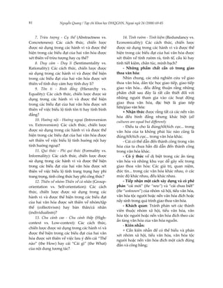 81                Nguyễn Quang / Tạp chí Khoa học ĐHQGHN, Ngoại ngữ 24 (2008) 69-85



    7. Trừu tượng - Cụ thể (Abstractness vs.              14. Tính rườm - Tính kiệm (Redundancy vs.
Concreteness): Các cách thức, chiến lược             Economicality): Các cách thức, chiến lược
được sử dụng trong các hành vi và được thể           được sử dụng trong các hành vi và được thể
hiện trong các biểu đạt của hai văn hóa được         hiện trong các biểu đạt của hai văn hóa được
xét thiên về trừu tượng hay cụ thể?                  xét thiên về tính rườm rà, tinh tế, cầu kì hay
    8. Duy cảm - Duy lí (Sentimentality vs.          tính tiết kiệm, chân túc, minh bạch?
Rationality): Các cách thức, chiến lược được              - Những phẩm chất cần có trong giao
sử dụng trong các hành vi và được thể hiện           thoa văn hóa:
trong các biểu đạt của hai văn hóa được xét               Nhìn chung, các nhà nghiên cứu về giao
thiên về tính duy cảm hay tính duy lí?               thoa văn hóa, dân tộc học giao tiếp, giao tiếp
    9. Tôn ti - Bình đẳng (Hierarchy vs.             giao văn hóa... đều đồng thuận rằng những
Equality): Các cách thức, chiến lược được sử         phẩm chất sau đây là rất cần thiết đối với
dụng trong các hành vi và được thể hiện              những người tham gia vào các hoạt động
trong các biểu đạt của hai văn hóa được xét          giao thoa văn hóa, ®Æc biÖt l giao tiÕp
                                                     liªn/giao v¨n hãa:
thiên về việc biểu lộ tính tôn ti hay tính bình
                                                          + Nhận thức được rằng tất cả các nền văn
đẳng?
                                                     hóa đều bình đẳng nhưng khác biệt (all
    10. Hướng nội - Hướng ngoại (Introversion
                                                     cultures are equal but different):
vs. Extroversion): Các cách thức, chiến lược              - Điều ta cho là đúng/tốt/tích cực... trong
được sử dụng trong các hành vi và được thể           văn hóa của ta không phải lúc nào cũng là
hiện trong các biểu đạt của hai văn hóa được         đúng/tốt/tích cực... trong văn hóa khác.
xét thiên về việc biểu lộ tính hướng nội hay              - Cái có thể dẫn đến thành công trong văn
tính hướng ngoại?                                    hóa của ta chưa hẳn đã dẫn đến thành công
    11. Qui thức - Phi qui thức (Formality vs.       trong văn hóa khác.
Informality): Các cách thức, chiến lược được              - Có ý thức về dị biệt trong các ẩn tàng
sử dụng trong các hành vi và được thể hiện           văn hóa và những khu vực dễ gây sốc trong
trong các biểu đạt của hai văn hóa được xét          giao thoa văn hóa: Các giá trị, quan niệm,
thiên về việc biểu lộ tính trang trọng hay phi       đức tin... trong các văn hóa khác nhau, ở các
trang trọng, tính công thức hay phi công thức?       mức độ khác nhau, đều khác nhau.
    12. Thiên về nhóm-Thiên về cá nhân (Group-            - Tiếp nhận một cách xây dựng và có phê
orientation vs. Self-orientation): Các cách          phán “cái mới” (the “new”) và “cái chưa biết”
thức, chiến lược được sử dụng trong các              (the “unknown”) của nhóm xã hội, tiểu văn hóa,
hành vi và được thể hiện trong các biểu đạt          văn hóa tộc người hoặc nền văn hóa đích hoặc
của hai văn hóa được xét thiên về nhóm/tập           nẩy sinh trong quá trình giao thoa văn hóa.
thể (collectivism) hay bản thân/cá nhân                   - Khách quan: Tránh phán xét các thành
                                                     viên thuộc nhóm xã hội, tiểu văn hóa, văn
(individualism)?
                                                     hóa tộc người hoặc nền văn hóa đích theo các
    13. Chu cảnh cao - Chu cảnh thấp (High-
                                                     ẩn tàng văn hóa của văn hóa nguồn.
context vs. Low-context): Các cách thức,
                                                          - Kiên nhẫn:
chiến lược được sử dụng trong các hành vi và
                                                          + Cần kiên nhẫn để có thể hiểu và phán
được thể hiện trong các biểu đạt của hai văn
                                                     xét nhóm xã hội, tiểu văn hóa, văn hóa tộc
hóa được xét thiên về việc lưu ý đến cái “Thế        người hoặc nền văn hóa đích một cách đúng
nào” (the How) hay cái “Cái gì” (the What)           đắn và công bằng;
của nội dung tương tác?
 