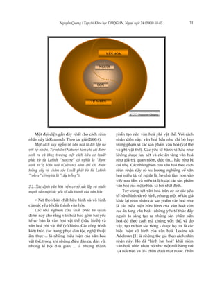 Nguyễn Quang / Tạp chí Khoa học ĐHQGHN, Ngoại ngữ 24 (2008) 69-85              71




                                                   VĂN HÓA



                                            NGƯỜI




                                          CON




                                      TỰ NHIÊN



                                                               CCC- Nguyen Quang




    Một đại diện gần đây nhất cho cách nhìn            phần tạo nên văn hoá phi vật thể. Với cách
nhận này là Kramsch. Theo tác giả (2000:4),            nhận diện này, văn hoá hầu như chỉ bó hẹp
    Một cách suy ngẫm về văn hoá là đối lập nó         trong phạm vi các sản phẩm văn hoá (vật thể
với tự nhiên. Tự nhiên (Nature) hàm chỉ cái được       và phi vật thể). Các yếu tố hành vi hầu như
sinh ra và tăng trưởng một cách hữu cơ (xuất           không được lưu xét và các ẩn tàng văn hoá
phát từ từ Latinh “nascere” có nghĩa là “được          như giá trị, quan niệm, đức tin... hầu như bị
sinh ra”); Văn hoá (Culture) hàm chỉ cái được          coi nhẹ. Các nhà nghiên cứu văn hoá theo cách
trồng cấy và chăm sóc (xuất phát từ từ Latinh          nhìn nhận này có xu hướng nghiêng về văn
“colere” có nghĩa là “cấy trồng”).                     hoá miêu tả, có nghĩa là, họ chú tâm hơn vào
                                                       việc sưu tầm và miêu tả lịch đại các sản phẩm
2.2. Xác định văn hóa trên cơ sở xác lập và nhấn       văn hoá của một/nhiều xã hội nhất định.
mạnh vào một/các yếu tố cấu thành của văn hóa              Tuy cùng xét văn hoá trên cơ sở các yếu
                                                       tố hữu hình và vô hình, nhưng một số tác giả
    + Xét theo bản chất hữu hình và vô hình            khác lại nhìn nhận các sản phẩm văn hoá như
của các yếu tố cấu thành văn hóa:                      là các biểu hiện hữu hình của văn hoá; còn
    Các nhà nghiên cứu xuất phát từ quan               các ẩn tàng văn hoá - những yếu tố thúc đẩy
điểm này cho rằng văn hoá bao gồm hai yếu              người ta sáng tạo ra những sản phẩm văn
tố cơ bản là văn hoá vật thể (hữu hình) và             hoá đó theo cách mà chúng vốn thế, và do
văn hoá phi vật thể (vô hình). Các công trình          vậy, tạo ra bản sắc riêng - được họ coi là các
kiến trúc, các trang phục dân tộc, nghệ thuật          biểu hiện vô hình của văn hoá. Levine và
ẩm thực ... là những biểu hiện của văn hoá             Adelman [1] là những tác giả theo cách nhìn
vật thể; trong khi những điệu dân ca, dân vũ,          nhận này. Họ đã “hình hài hoá” khái niệm
những lễ hội dân gian ... là những thành               văn hoá, nhìn nhận nó như một núi băng với
                                                       1/4 nổi trên và 3/4 chìm dưới mặt nước. Phần
 