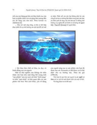 72                 Nguyễn Quang / Tạp chí Khoa học ĐHQGHN, Ngoại ngữ 24 (2008) 69-85



nổi của núi băng gợi lên cái hữu hình của văn            cá nhân. Phần nổi của văn hoá không phải lúc nào
hoá và phần chìm của nó giúp liên tưởng đến              cũng là cái tạo ra những khó khăn trong giao văn hoá;
các ẩn tàng của văn hoá. Theo Levine và                  các khía cạnh ẩn tàng của văn hoá tạo ra những ảnh
Adelman [1].                                             hưởng có ý nghĩa đối với hành vi và tương tác [giao
    ... Như với một tảng băng, ta khó có thể thấy        tiếp - Nguyễn Quang] với người khác.
được phần lớn sự ảnh hưởng của văn hoá đối với một




                                                 Thực phẩm
                                                             Ngôn
                                     Hình thức               ngữe




                                          Phong cách giao tiếp
                          Thái độ                                   Đức tin




                                                       Quan niệm
                                                 Giá trị




    + Xét theo bản chất sở hữu, tư duy và                của người sáng tạo ra sản phẩm văn hoá đã
hành động của con người:                                 được lưu xét. Ferrando có thể được coi là đại
    Một số nhà nghiên cứu không chỉ nhìn                 diện cho xu hướng này. Theo tác giả
nhận văn hoá như một tổng thể mang tính                  (1996:18),
“sản phẩm” mà còn xem xét tính “tình trạng”                  Văn hoá là mọi thứ mà người ta có, nghĩ và
và tính “quá trình” có liên quan đến các sản             làm với tư cách là một thành viên của một xã hội.
phẩm văn hoá. Nói cách khác, yếu tố động                     Và ông đưa ra sơ đồ sau:
 