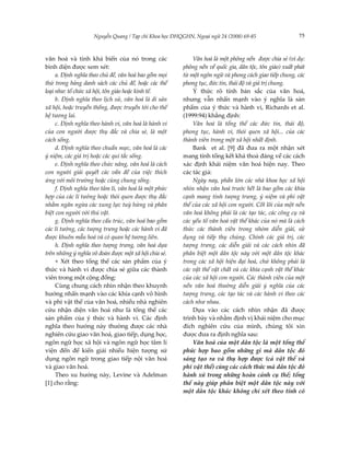 Nguyễn Quang / Tạp chí Khoa học ĐHQGHN, Ngoại ngữ 24 (2008) 69-85                  75



văn hoá và tính khả biến của nó trong các                  Văn hoá là một phông nền được chia sẻ (ví dụ:
bình diện được xem xét:                                phông nền về quốc gia, dân tộc, tôn giáo) xuất phát
     a. Định nghĩa theo chủ đề, văn hoá bao gồm mọi    từ một ngôn ngữ và phong cách giao tiếp chung, các
thứ trong bảng danh sách các chủ đề, hoặc các thể      phong tục, đức tin, thái độ và giá trị chung.
loại như: tổ chức xã hội, tôn giáo hoặc kinh tế.           Ý thức rõ tính bản sắc của văn hoá,
     b. Định nghĩa theo lịch sử, văn hoá là di sản     nhưng vẫn nhấn mạnh vào ý nghĩa là sản
xã hội, hoặc truyền thống, được truyền tới cho thế     phẩm của ý thức và hành vi, Richards et al.
hệ tương lai.                                          (1999:94) khẳng định:
     c. Định nghĩa theo hành vi, văn hoá là hành vi        Văn hoá là tổng thể các đức tin, thái độ,
của con người được thụ đắc và chia sẻ, là một          phong tục, hành vi, thói quen xã hội... của các
cách sống.                                             thành viên trong một xã hội nhất định.
     d. Định nghĩa theo chuẩn mực, văn hoá là các          Bank et al. [9] đã đưa ra một nhận xét
ý niệm, các giá trị hoặc các qui tắc sống.             mang tính tổng kết khá thoả đáng về các cách
     e. Định nghĩa theo chức năng, văn hoá là cách     xác định khái niệm văn hoá hiện nay. Theo
con người giải quyết các vấn đề của việc thích         các tác giả:
ứng với môi trường hoặc cùng chung sống.                   Ngày nay, phần lớn các nhà khoa học xã hội
     f. Định nghĩa theo tâm lí, văn hoá là một phức    nhìn nhận văn hoá trước hết là bao gồm các khía
hợp của các lí tưởng hoặc thói quen được thụ đắc       cạnh mang tính tượng trưng, ý niệm và phi vật
nhằm ngăn ngừa các xung lực tuỳ hứng và phân           thể của các xã hội con người. Cốt lõi của một nền
biệt con người với thú vật.                            văn hoá không phải là các tạo tác, các công cụ và
     g. Định nghĩa theo cấu trúc, văn hoá bao gồm      các yếu tố văn hoá vật thể khác của nó mà là cách
các lí tưởng, các tượng trưng hoặc các hành vi đã      thức các thành viên trong nhóm diễn giải, sử
được khuôn mẫu hoá và có quan hệ tương liên.           dụng và tiếp thụ chúng. Chính các giá trị, các
     h. Định nghĩa theo tượng trưng, văn hoá dựa       tượng trưng, các diễn giải và các cách nhìn đã
trên những ý nghĩa võ đoán được một xã hội chia sẻ.    phân biệt một dân tộc này với một dân tộc khác
     + Xét theo tổng thể các sản phẩm của ý            trong các xã hội hiện đại hoá, chứ không phải là
thức và hành vi được chia sẻ giữa các thành            các vật thể vật chất và các khía cạnh vật thể khác
viên trong một cộng đồng:                              của các xã hội con người. Các thành viên của một
     Cùng chung cách nhìn nhận theo khuynh             nền văn hoá thường diễn giải ý nghĩa của các
hướng nhấn mạnh vào các khía cạnh vô hình              tượng trưng, các tạo tác và các hành vi theo các
và phi vật thể của văn hoá, nhiều nhà nghiên           cách như nhau.
cứu nhận diện văn hoá như là tổng thể các                  Dựa vào các cách nhìn nhận đã được
sản phẩm của ý thức và hành vi. Các định               trình bày và nhằm định vị khái niệm cho mục
nghĩa theo hướng này thường được các nhà               đích nghiên cứu của mình, chúng tôi xin
nghiên cứu giao văn hoá, giao tiếp, dụng học,          được đưa ra định nghĩa sau:
ngôn ngữ học xã hội và ngôn ngữ học tâm lí                 Văn hoá của một dân tộc là một tổng thể
viện đến để kiến giải nhiều hiện tượng sử              phức hợp bao gồm những gì mà dân tộc đó
dụng ngôn ngữ trong giao tiếp nội văn hoá              sáng tạo ra và thụ hợp được (cả vật thể và
và giao văn hoá.                                       phi vật thể) cùng các cách thức mà dân tộc đó
     Theo xu hướng này, Levine và Adelman              hành xử trong những hoàn cảnh cụ thể; tổng
[1] cho rằng:                                          thể này giúp phân biệt một dân tộc này với
                                                       một dân tộc khác không chỉ xét theo tính có
 