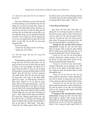 Nguyễn Quang / Tạp chí Khoa học ĐHQGHN, Ngoại ngữ 24 (2008) 69-85               77



3.5. Văn hoá là một chỉnh thể với các thành tố        hoá đề cao lịch sự âm tính lại thường chê bai
tương liên                                            các thành viên của nền văn hoá thiên về lịch
                                                      sự dương tính là “thọc mạch”, “hiếu sự”.
    Văn hoá có thể được coi như một sinh thể
có tính hệ thống cao. Các thành tố tạo nên hệ
thống đó có quan hệ tương liên, tương tác             4. Giao thoa văn hóa là gì?
chặt chẽ. Nếu một thành tố hay một khu vực
nào đó của văn hoá do một tác động nào đó                 Giao thoa văn hóa, theo cách hiểu của
mà thay đổi, nó sẽ kéo theo sự thay đổi, ở các        chúng tôi, là sự tương tác giữa các nhóm xã
mức độ khác nhau, của các thành tố hoặc khu           hội (social groups), giữa các tiểu văn hóa (sub-
vực khác. Ví dụ: Ngày nay, khi ẩn tàng giá trị        cultures), giữa các văn hóa tộc người (ethnic
về vai trò của người phụ nữ được đề cao thì           cultures) và giữa các nền văn hóa (cultures)
                                                      khác nhau. Sự tương tác (hay giao thoa) văn
hành vi giao tiếp của họ đối với nam giới
                                                      hóa này được thể hiện ở các kiểu loại sau:
cũng thay đổi.
                                                          - Tương tác nội văn hóa (Intra-cultural
    Vợ nói với chồng:
                                                      interaction): Tương tác nội văn hóa được
    + Trước kia: Dạ, thầy em đi làm về rồi đấy ạ.
                                                      hiểu là sự/quá trình tương tác giữa những
    + Ngày nay: Anh về đấy à.
                                                      đối tác sống trong cùng một quốc gia và có
                                                      cùng một phông nền văn hóa. Nó bao gồm:
3.6. Văn hoá mang tính bản tộc trung tâm                  - Tương tác nội văn hóa nội nhóm (Intra-
(ethnocentric)                                        cultural interaction within group): Các đối
    Thông thường, người ta sinh ra và lớn lên         tác thuộc về cùng một nhóm xã hội (ví dụ,
trong một nền văn hoá nhất định. Các ẩn               tương tác giữa hai người nông dân)
tàng văn hoá của một xã hội trong đó người                - Tương tác nội văn hóa giao nhóm (Intra-
ta sống và các trải nghiệm mà người ta có             cultural interaction across groups): Các đối
được cùng các hành vi ứng xử của số đông              tác thuộc về các nhóm xã hội khác nhau (ví
những người xung quanh giúp người ta hình             dụ, tương tác giữa một doanh nhân và một
thành “giản đồ văn hoá” (cultural schemata)           nhà nghiên cứu).
cho chính mình. Giản đồ văn hoá này được                  - Tương tác nội văn hóa nội tiểu văn hóa
sử dụng như một công cụ để nhìn nhận,                 (Intra-cultural interaction within subculture):
phán xét, lí giải... các hiện tượng và hành vi        Các đối tác thuộc về cùng một tiểu văn hóa
khác nhau. Người ta coi các giá trị, quan             (ví dụ, tương tác giữa hai người miền Trung)
niệm, đức tin, thói quen, phong tục... của văn            - Tương tác nội văn hóa giao tiểu văn hóa
hoá mình là đúng đắn và các hành vi ứng xử            (Intra-cultural interaction across subcultures):
của các thành viên trong cộng đồng họ là phù          Các đối tác thuộc về các tiểu văn hóa khác
hợp. Cái gì khác hoặc ngược lại đều ít nhiều          nhau (ví dụ, tương tác giữa người miền Bắc
                                                      và người miền Nam).
bị nhìn nhận tiêu cực (sai trái, dị thường, kì
                                                          ● Tương tác liên văn hóa (Inter-cultural
quặc...). Đây chính là biểu hiện của tính bản
                                                      interaction): Tương tác liên văn hóa được
tộc trung tâm. Những người thuộc nền văn
                                                      định nghĩa là sự/quá trình tương tác giữa
hoá đề cao lịch sự dương tính thường phê
                                                      những đối tác sống trong cùng một quốc gia,
phán các thành viên của nền văn hoá thiên về
                                                      nhưng thuộc về các văn hóa tộc người khác
lịch sự âm tính là “lạnh lùng”, “khó gần”.
                                                      nhau (ví dụ, tương tác giữa người Kinh và
Trong khi đó những người thuộc nền văn
 