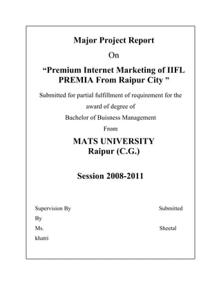 Major Project Report
                            On
     “Premium Internet Marketing of IIFL
         PREMIA From Raipur City ”
 Submitted for partial fulfillment of requirement for the
                    award of degree of
           Bachelor of Buisness Management
                          From

                 MATS UNIVERSITY
                   Raipur (C.G.)

                 Session 2008-2011


Supervision By                                  Submitted
By
Ms.                                             Sheetal
khatri
 