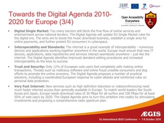 Towards the Digital Agenda 2010-
2020 for Europe (3/4)
•   Digital Single Market: Too many barriers still block the free flow of online services and
    entertainment across national borders. The Digital Agenda will update EU Single Market rules for
    the digital era. The aims are to boost the music download business, establish a single area for
    online payments, and further protect EU consumers in cyberspace.
•   Interoperability and Standards: The internet is a great example of interoperability - numerous
    devices and applications working together anywhere in the world. Europe must ensure that new IT
    devices, applications, data repositories and services interact seamlessly anywhere – just like the
    internet. The Digital Agenda identifies improved standard-setting procedures and increased
    interoperability as the keys to success
•   Trust and Security: Only 12% of European web users feel completely safe making online
    transactions. Threats such as malicious software and online fraud unsettle consumers and dog
    efforts to promote the online economy. The Digital Agenda proposes a number of practical
    solutions, including a coordinated European response to cyber-attacks and reinforced rules on
    personal data protection.
•   Very Fast Internet: New services such as high definition television or videoconferencing need
    much faster internet access than generally available in Europe. To match world leaders like South
    Korea and Japan, Europe needs download rates of 30 Mbps for all surfers and 100 Mbps for at least
    50% of web users by 2020. The Digital Agenda aims to turn this ambition into reality by stimulating
    investments and proposing a comprehensive radio spectrum plan.
 