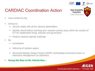 CARDIAC Coordination Action
•   www.cardiac-eu.org

•   Aiming to:
     • Consult widely with all the relevant stakeholders
     •    Identify short/medium and long term research priority areas within the context of
          ICT for independent living, inclusion and governance
     •    Produce research agenda roadmaps
•   By:
     •    Consultation

     •    Gathering of position papers

     •    Structured Dialogic Design Process (SDDP) methodology previously known as
          Interactive Management Co-Laboratory

•   Giving the floor to Mr. Patrick Roe…
 