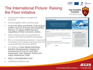 The International Picture: Raising
the Floor Initiative
•   International coalition of people and
    programs.
•   Coming together with a common goal.
•   To put the Web and Mobile Technologies
    within reach of all those with disability,
    literacy, or aging related barriers,
    regardless of their economic status.
•   Focus is heavily (but not exclusively) on
    access to the Web and Mobile technologies.
•   RtF is an international consortium / movement
    in formation that includes and draws from the
    seminal activities (like from AEGIS).
•   It is looking at User Needs definition,
    Solution Development, Support of
    Commercial AT (via CC and CDI),
    Awareness, User Support, Policy and
    Legal, Researcher Tools
•   http://raisingthefloor.net/
•   Info@RaisingTheFloor.net
 