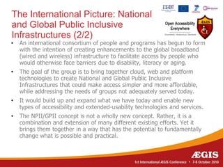 The International Picture: National
and Global Public Inclusive
Infrastructures (2/2)
•   An international consortium of people and programs has begun to form
    with the intention of creating enhancements to the global broadband
    (wired and wireless) infrastructure to facilitate access by people who
    would otherwise face barriers due to disability, literacy or aging.
•   The goal of the group is to bring together cloud, web and platform
    technologies to create National and Global Public Inclusive
    Infrastructures that could make access simpler and more affordable,
    while addressing the needs of groups not adequately served today.
•   It would build up and expand what we have today and enable new
    types of accessibility and extended-usability technologies and services.
•   The NPII/GPII concept is not a wholly new concept. Rather, it is a
    combination and extension of many different existing efforts. Yet it
    brings them together in a way that has the potential to fundamentally
    change what is possible and practical.
 