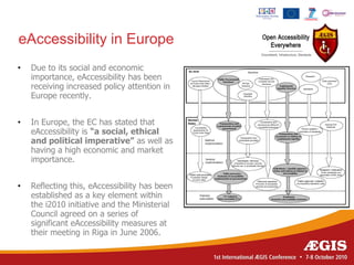 eAccessibility in Europe
•   Due to its social and economic
    importance, eAccessibility has been
    receiving increased policy attention in
    Europe recently.


•   In Europe, the EC has stated that
    eAccessibility is “a social, ethical
    and political imperative” as well as
    having a high economic and market
    importance.


•   Reflecting this, eAccessibility has been
    established as a key element within
    the i2010 initiative and the Ministerial
    Council agreed on a series of
    significant eAccessibility measures at
    their meeting in Riga in June 2006.
 