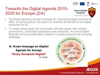 Towards the Digital Agenda 2010-
2020 for Europe (2/4)
•   The Digital Agenda is Europe's strategy for a flourishing digital economy by
    2020. It outlines policies and actions to maximise the benefit of the Digital
    Revolution for all.
•   To achieve these goals, the Commission will work closely with national
    governments, concerned organisations and companies. An annual Digital
    Assembly will bring stakeholders together to assess progress and emerging
    challenges.


    N. Kroes´message on Digital
          Agenda for Europe
      “Every European Digital”
                                N. Kroes
 