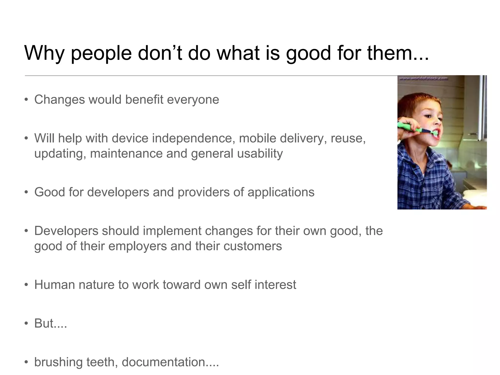 Why people don’t do what is good for them...

• Changes would benefit everyone


• Will help with device independence, mobile delivery, reuse,
  updating, maintenance and general usability


• Good for developers and providers of applications


• Developers should implement changes for their own good, the
  good of their employers and their customers


• Human nature to work toward own self interest


• But....


• brushing teeth, documentation....
 