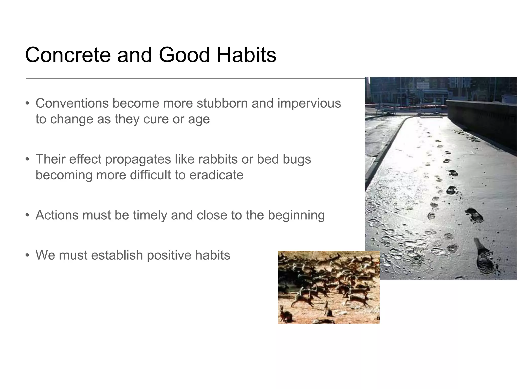 Concrete and Good Habits

• Conventions become more stubborn and impervious
  to change as they cure or age


• Their effect propagates like rabbits or bed bugs
  becoming more difficult to eradicate


• Actions must be timely and close to the beginning


• We must establish positive habits
 