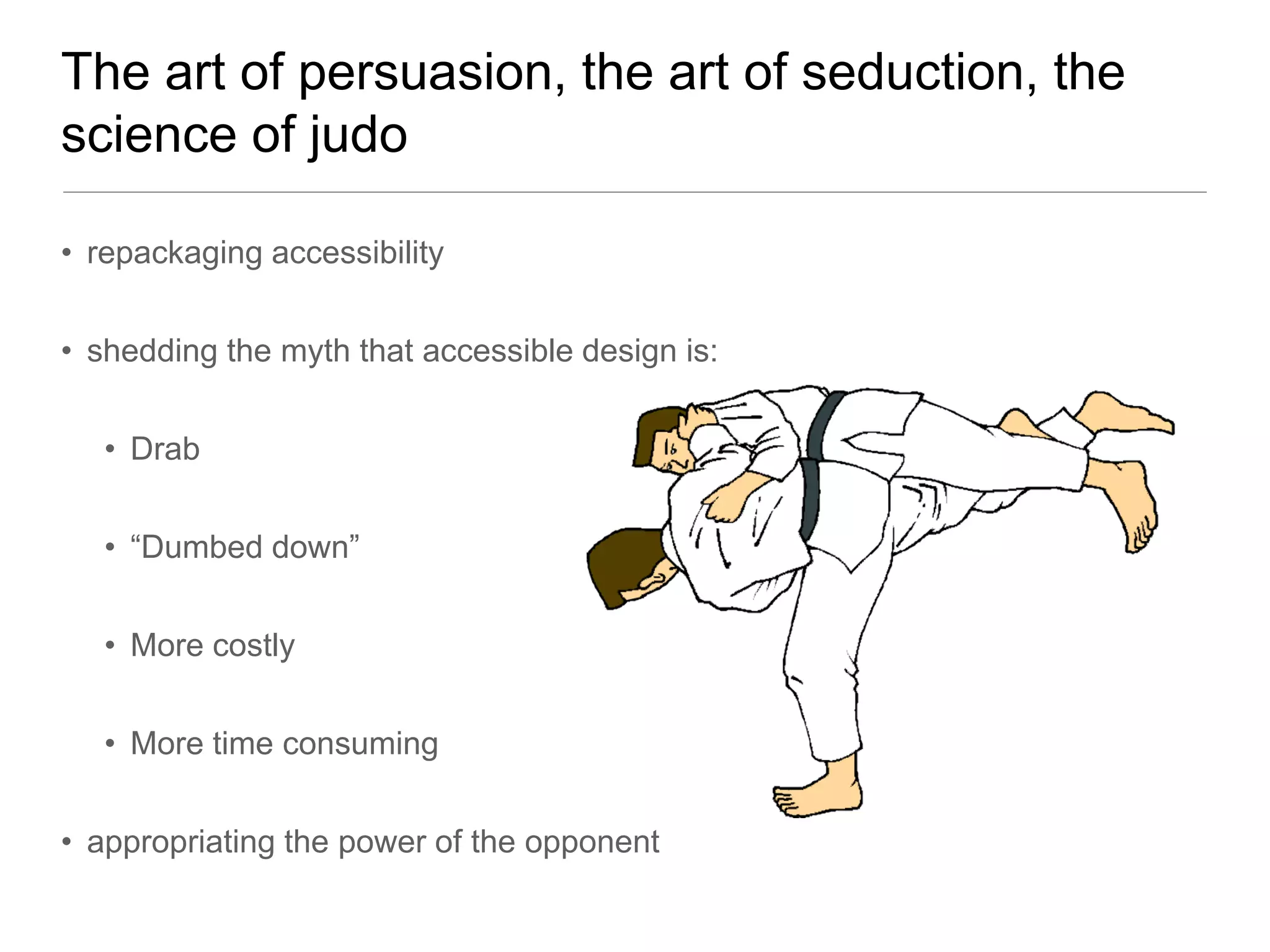 The art of persuasion, the art of seduction, the
science of judo

• repackaging accessibility


• shedding the myth that accessible design is:


   • Drab


   • “Dumbed down”


   • More costly


   • More time consuming


• appropriating the power of the opponent
 