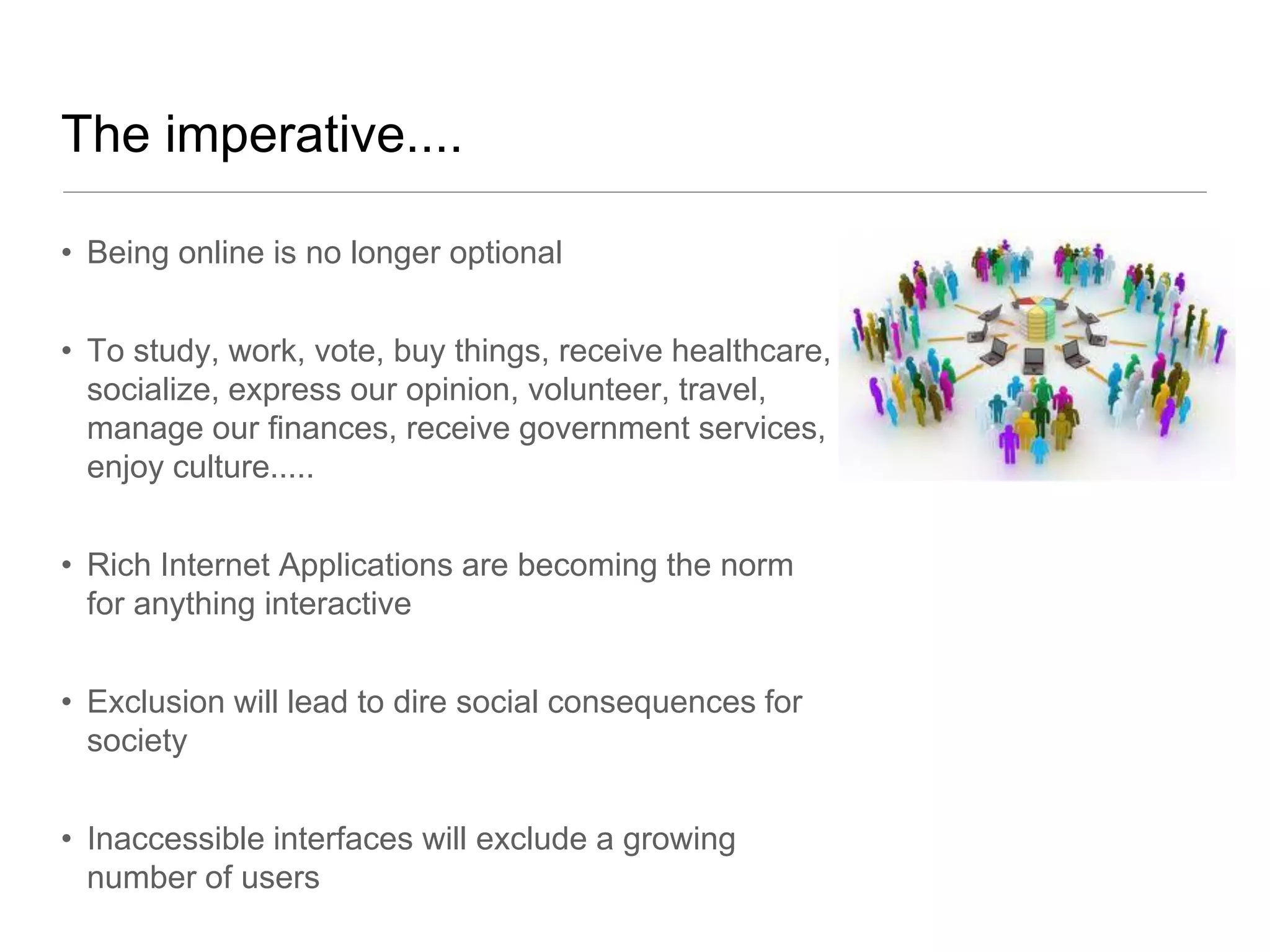 The imperative....

• Being online is no longer optional


• To study, work, vote, buy things, receive healthcare,
  socialize, express our opinion, volunteer, travel,
  manage our finances, receive government services,
  enjoy culture.....


• Rich Internet Applications are becoming the norm
  for anything interactive


• Exclusion will lead to dire social consequences for
  society


• Inaccessible interfaces will exclude a growing
  number of users
 