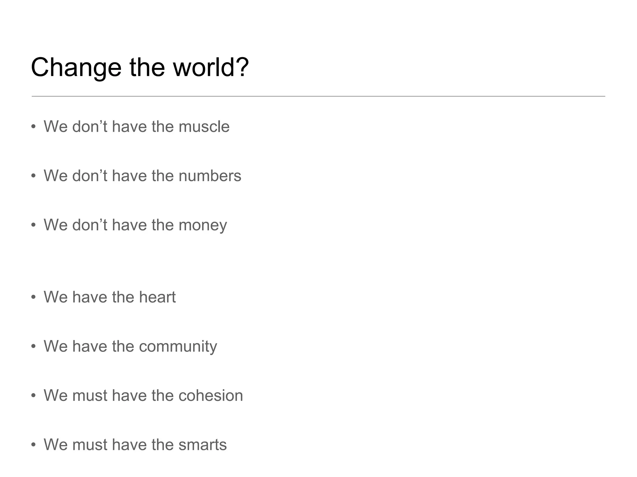 Change the world?

• We don’t have the muscle


• We don’t have the numbers


• We don’t have the money



• We have the heart


• We have the community


• We must have the cohesion


• We must have the smarts
 