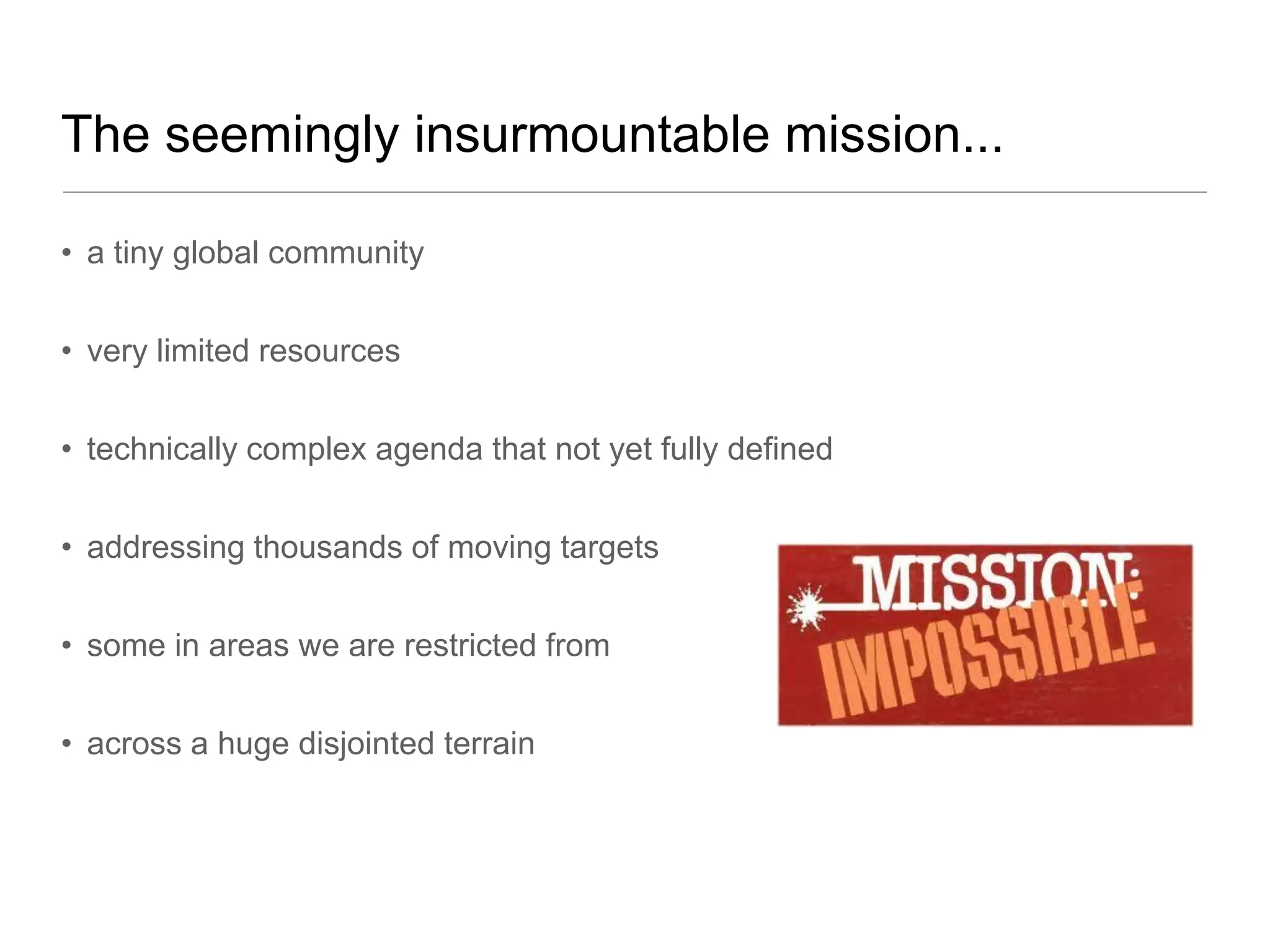 The seemingly insurmountable mission...

• a tiny global community


• very limited resources


• technically complex agenda that not yet fully defined


• addressing thousands of moving targets


• some in areas we are restricted from


• across a huge disjointed terrain
 