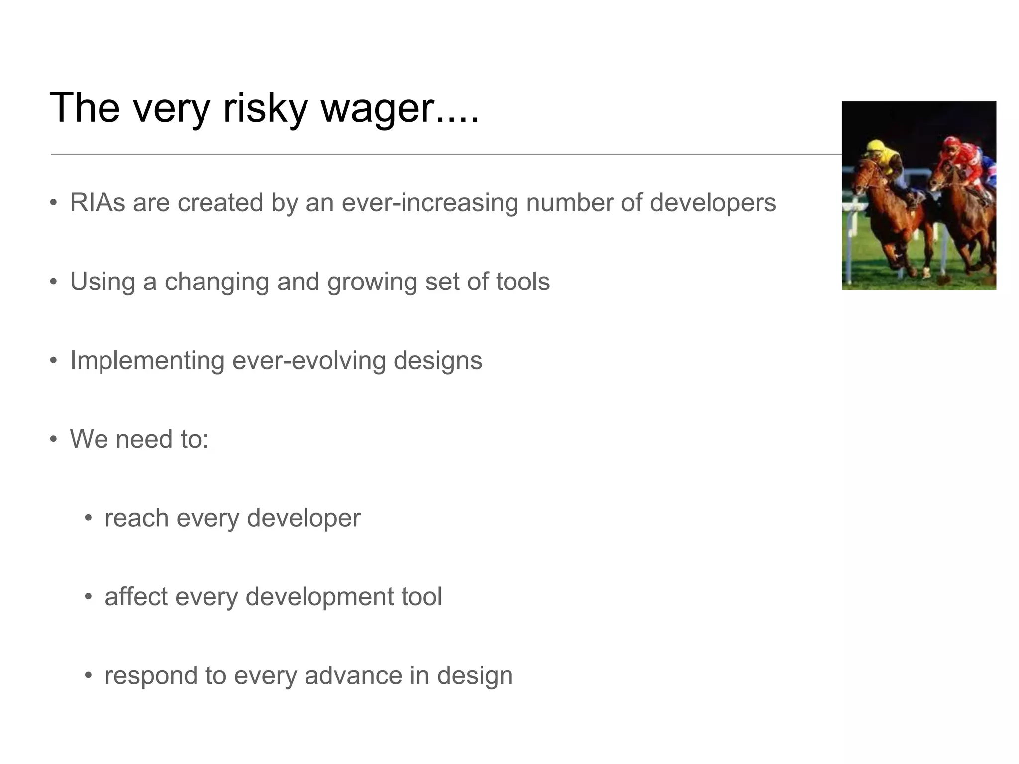 The very risky wager....

• RIAs are created by an ever-increasing number of developers


• Using a changing and growing set of tools


• Implementing ever-evolving designs


• We need to:


  • reach every developer


  • affect every development tool


  • respond to every advance in design
 