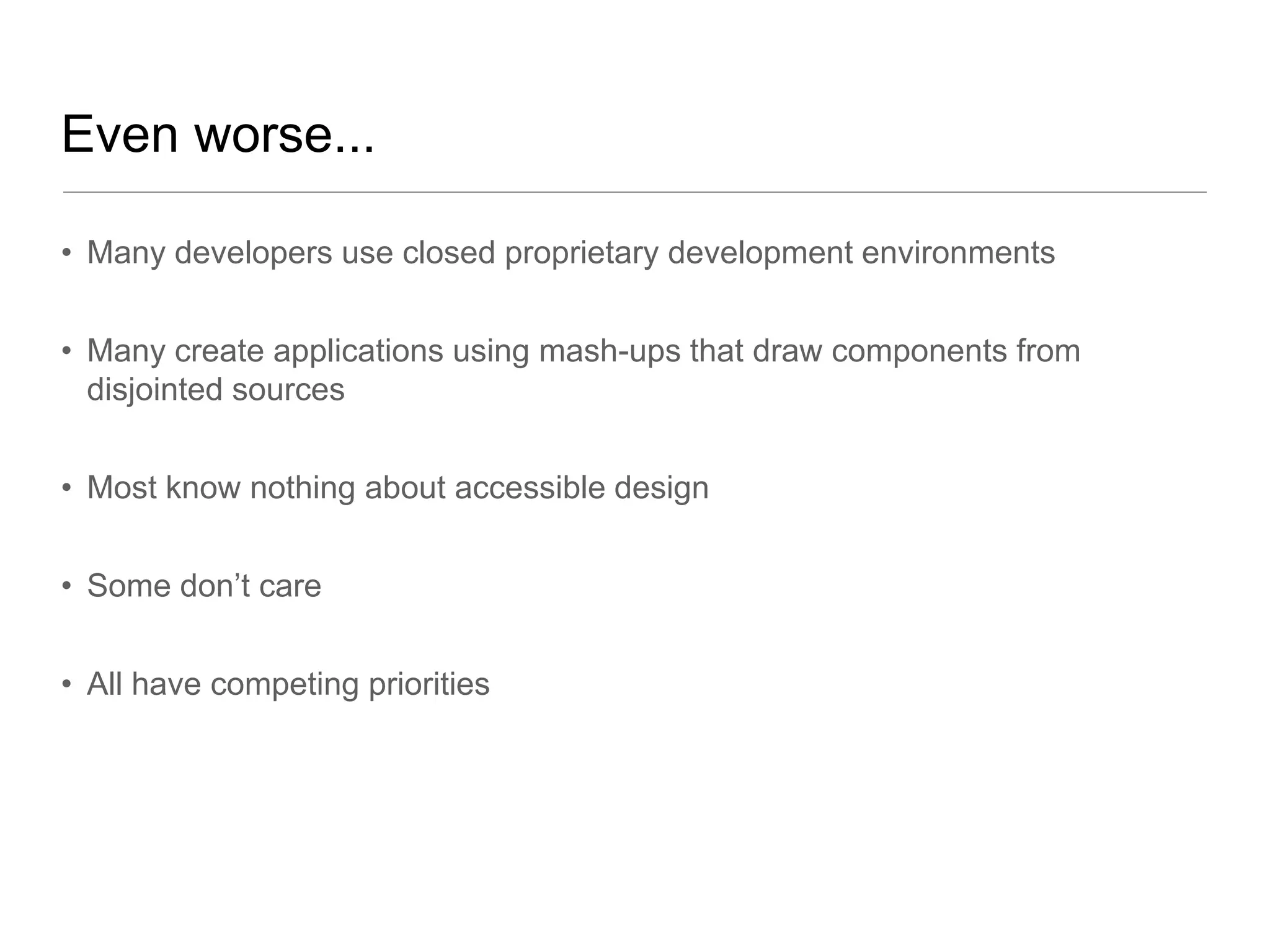 Even worse...

• Many developers use closed proprietary development environments


• Many create applications using mash-ups that draw components from
  disjointed sources


• Most know nothing about accessible design


• Some don’t care


• All have competing priorities
 