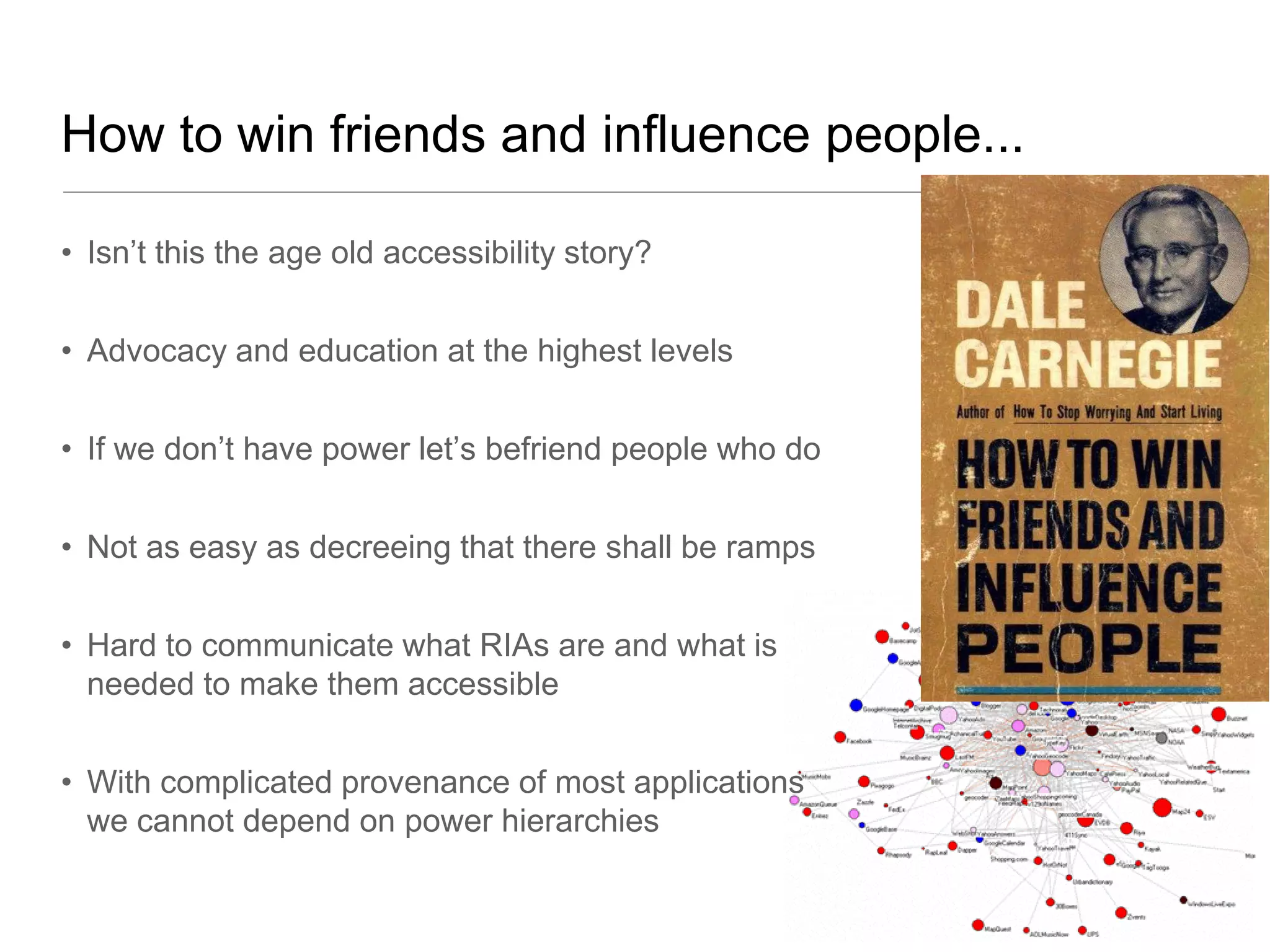 How to win friends and influence people...

• Isn’t this the age old accessibility story?


• Advocacy and education at the highest levels


• If we don’t have power let’s befriend people who do


• Not as easy as decreeing that there shall be ramps


• Hard to communicate what RIAs are and what is
  needed to make them accessible


• With complicated provenance of most applications
  we cannot depend on power hierarchies
 