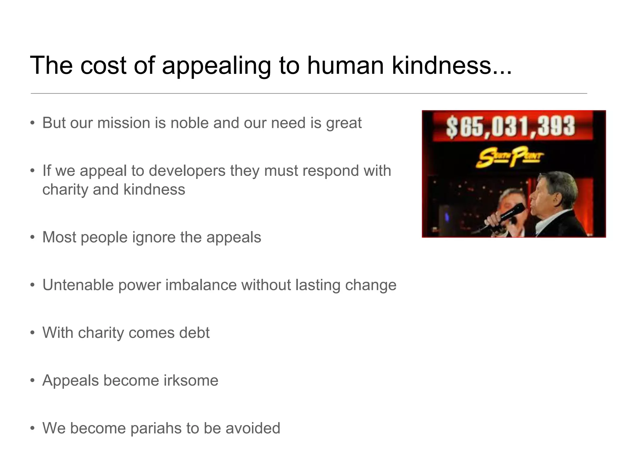 The cost of appealing to human kindness...

• But our mission is noble and our need is great


• If we appeal to developers they must respond with
  charity and kindness


• Most people ignore the appeals


• Untenable power imbalance without lasting change


• With charity comes debt


• Appeals become irksome


• We become pariahs to be avoided
 