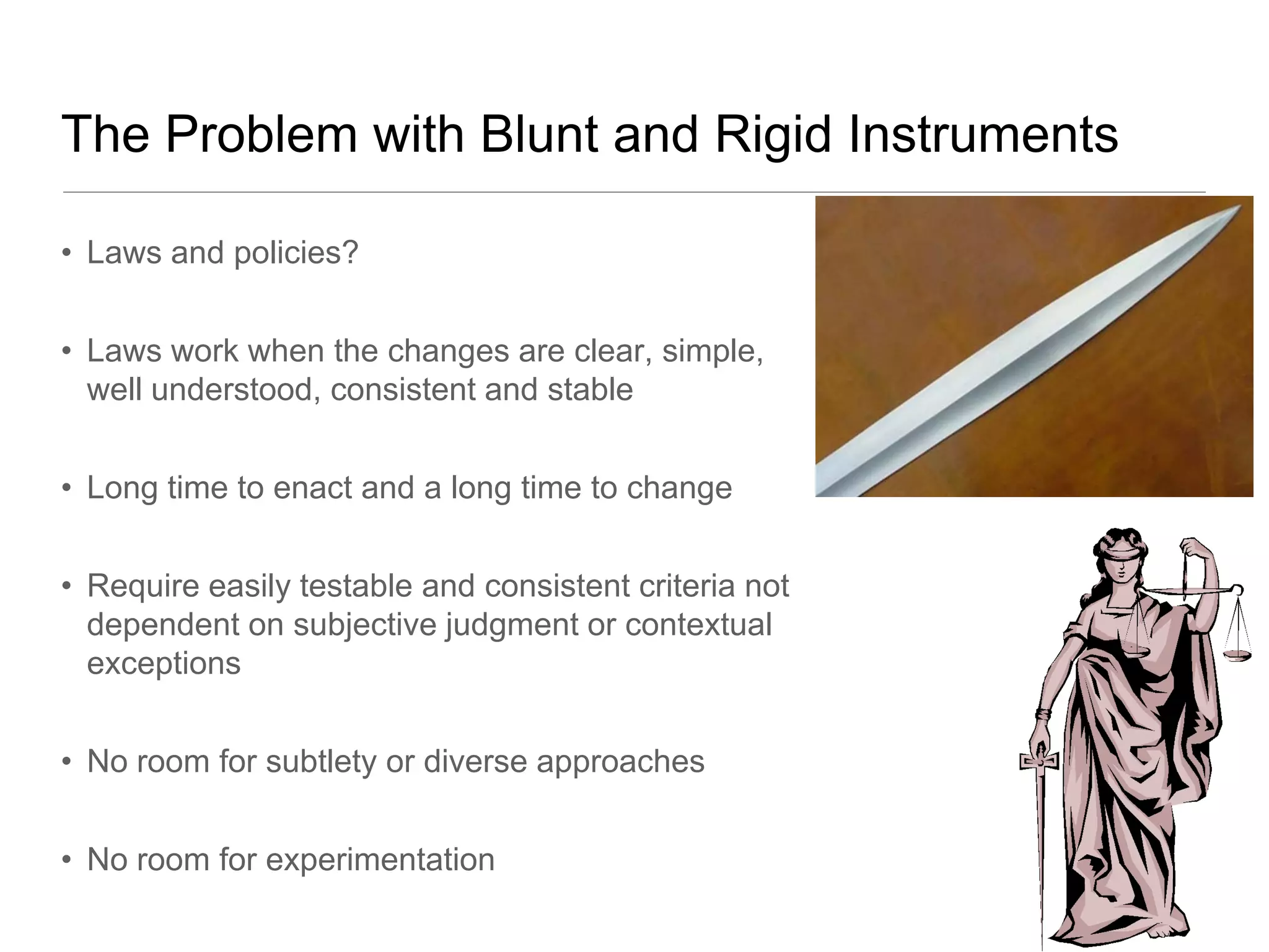 The Problem with Blunt and Rigid Instruments

• Laws and policies?


• Laws work when the changes are clear, simple,
  well understood, consistent and stable


• Long time to enact and a long time to change


• Require easily testable and consistent criteria not
  dependent on subjective judgment or contextual
  exceptions


• No room for subtlety or diverse approaches


• No room for experimentation
 