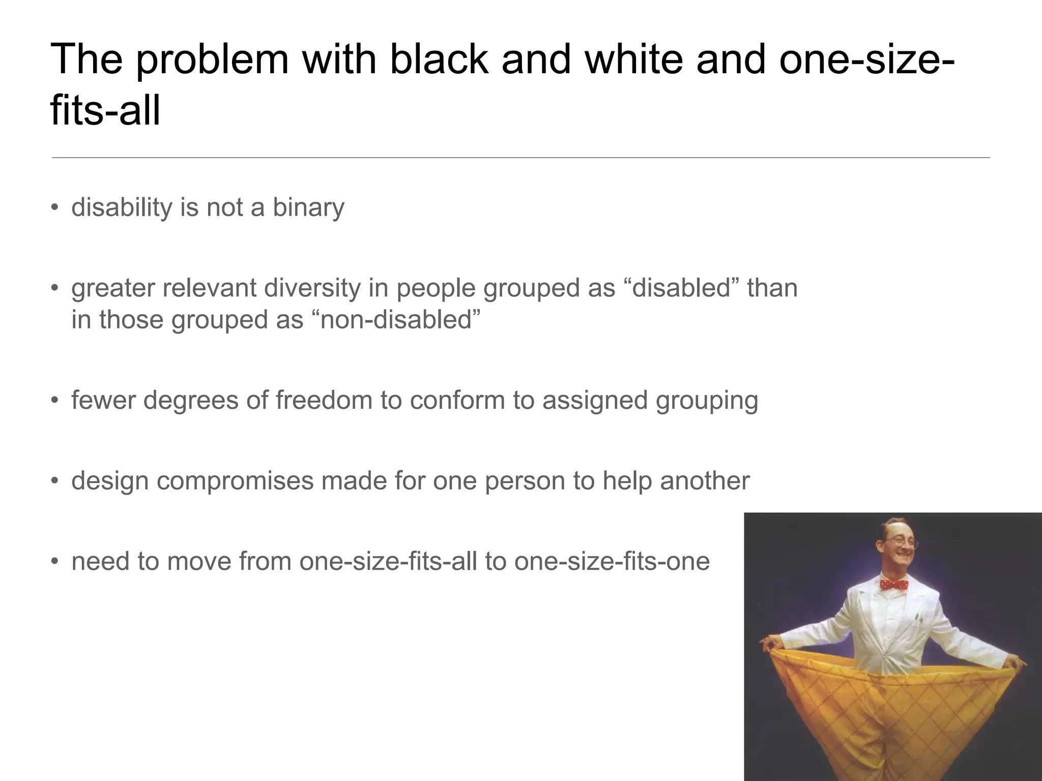 The problem with black and white and one-size-
fits-all

• disability is not a binary


• greater relevant diversity in people grouped as “disabled” than
  in those grouped as “non-disabled”


• fewer degrees of freedom to conform to assigned grouping


• design compromises made for one person to help another


• need to move from one-size-fits-all to one-size-fits-one
 