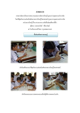 ภาคผนวก
 ภาพการจัดการเรี ยนการสอน ตามแผนการจัดการเรี ยนรู้ บูรณาการคุณธรรมนาการคิด
โดยใช้ชุดกิจกรรมส่งเสริ มศักยภาพการเรี ยนรู้วิทยาศาสตร์ บูรณาการคุณธรรมนาการคิด
            หน่วยการเรี ยนรู้ เรื่ อง สารละลาย ระดับชั้นมัธยมศึกษาปี ที่ 1
                         ผูสอน นายกอบวิทย์ พิริยะวัฒน์
                           ้
                     ณ โรงเรี ยนนนทรี วิทยา กรุ งเทพมหานคร

                               ขั้นส่งเสริมความรอบรู ้




      นักเรี ยนศึกษาและใช้ชุดกิจกรรมส่งเสริ มศักยภาพการเรี ยนรู้วิทยาศาสตร์




          นักเรี ยนออกแบบการทดลองและลงมือปฏิบติการทดลองร่ วมกัน
                                             ั
 
