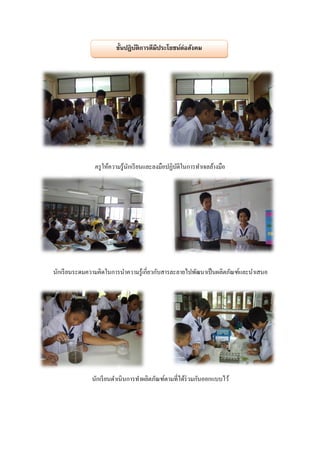 ขั้นปฏิบติการดีมีประโยชน์ต่อสังคม
                               ั




               ครู ให้ความรู้นกเรี ยนและลงมือปฏิบติในการทาเจลล้างมือ
                              ั                  ั




นักเรี ยนระดมความคิดในการนาความรู้เกี่ยวกับสารละลายไปพัฒนาเป็ นผลิตภัณฑ์และนาเสนอ




              นักเรี ยนดาเนินการทาผลิตภัณฑ์ตามที่ได้ร่วมกันออกแบบไว้
 