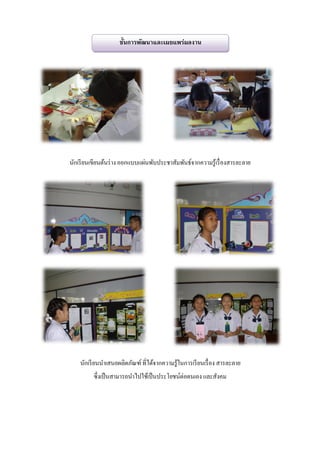 ขั้นการพัฒนาและเผยแพร่ผลงาน




นักเรี ยนเขียนต้นร่ าง ออกแบบแผ่นพับประชาสัมพันธ์จากความรู้เรื่ องสารละลาย




    นักเรี ยนนาเสนอผลิตภัณฑ์ ที่ได้จากความรู้ในการเรี ยนเรื่ อง สารละลาย
         ซึ่งเป็ นสามารถนาไปใช้เป็ นประโยชน์ต่อตนเอง และสังคม
 