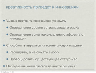 креативность приведет к инновациям


         Умение поставить инновационную задачу

               Определение уровня устраивающего риска

               Определение зоны максимального эффекта от
               инновации

         Способность вырваться из доминирующих парадигм

               Расширять, а не сужать выбор

               Провоцировать существующее статус-кво

         Определение коммерческой ценности решения
Monday, October 11, 2010
 