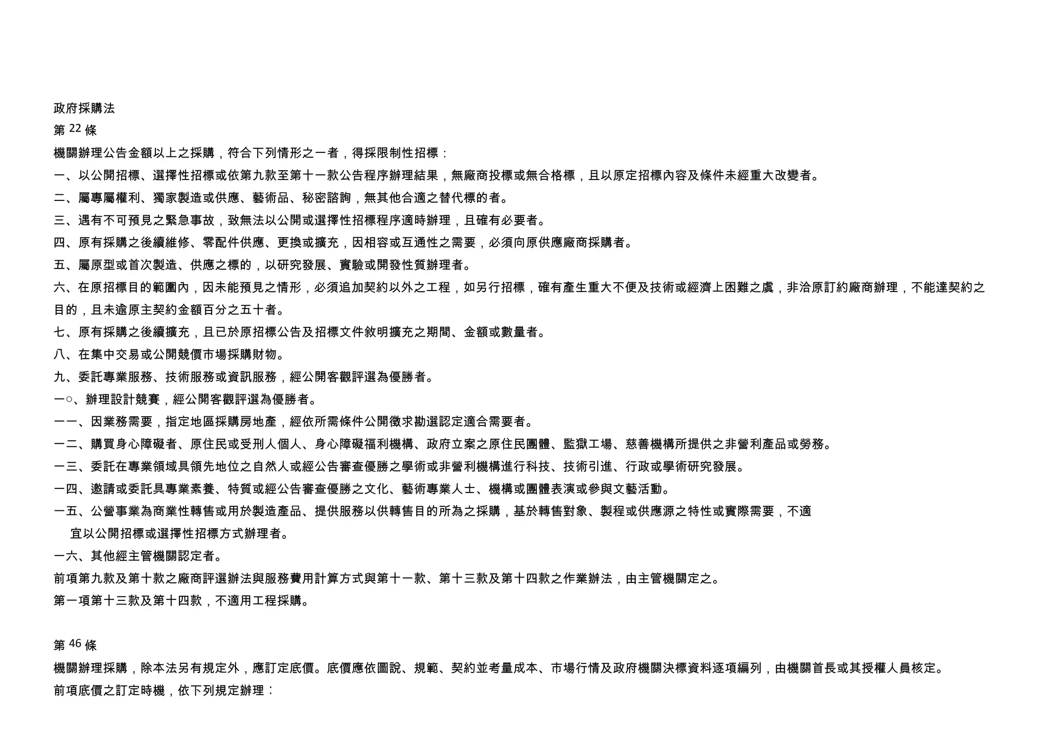政府採購法
第 22 條
機關辦理公告金額以上之採購，符合下列情形之一者，得採限制性招標：
一、以公開招標、選擇性招標或依第九款至第十一款公告程序辦理結果，無廠商投標或無合格標，且以原定招標內容及條件未經重大改變者。
二、屬專屬權利、獨家製造或供應、藝術品、秘密諮詢，無其他合適之替代標的者。
三、遇有不可預見之緊急事故，致無法以公開或選擇性招標程序適時辦理，且確有必要者。
四、原有採購之後續維修、零配件供應、更換或擴充，因相容或互通性之需要，必須向原供應廠商採購者。
五、屬原型或首次製造、供應之標的，以研究發展、實驗或開發性質辦理者。
六、在原招標目的範圍內，因未能預見之情形，必須追加契約以外之工程，如另行招標，確有產生重大不便及技術或經濟上困難之虞，非洽原訂約廠商辦理，不能達契約之
目的，且未逾原主契約金額百分之五十者。
七、原有採購之後續擴充，且已於原招標公告及招標文件敘明擴充之期間、金額或數量者。
八、在集中交易或公開競價市場採購財物。
九、委託專業服務、技術服務或資訊服務，經公開客觀評選為優勝者。
一○、辦理設計競賽，經公開客觀評選為優勝者。
一一、因業務需要，指定地區採購房地產，經依所需條件公開徵求勘選認定適合需要者。
一二、購買身心障礙者、原住民或受刑人個人、身心障礙福利機構、政府立案之原住民團體、監獄工場、慈善機構所提供之非營利產品或勞務。
一三、委託在專業領域具領先地位之自然人或經公告審查優勝之學術或非營利機構進行科技、技術引進、行政或學術研究發展。
一四、邀請或委託具專業素養、特質或經公告審查優勝之文化、藝術專業人士、機構或團體表演或參與文藝活動。
一五、公營事業為商業性轉售或用於製造產品、提供服務以供轉售目的所為之採購，基於轉售對象、製程或供應源之特性或實際需要，不適
  宜以公開招標或選擇性招標方式辦理者。
一六、其他經主管機關認定者。
前項第九款及第十款之廠商評選辦法與服務費用計算方式與第十一款、第十三款及第十四款之作業辦法，由主管機關定之。
第一項第十三款及第十四款，不適用工程採購。


第 46 條
機關辦理採購，除本法另有規定外，應訂定底價。底價應依圖說、規範、契約並考量成本、市場行情及政府機關決標資料逐項編列，由機關首長或其授權人員核定。
前項底價之訂定時機，依下列規定辦理︰
 