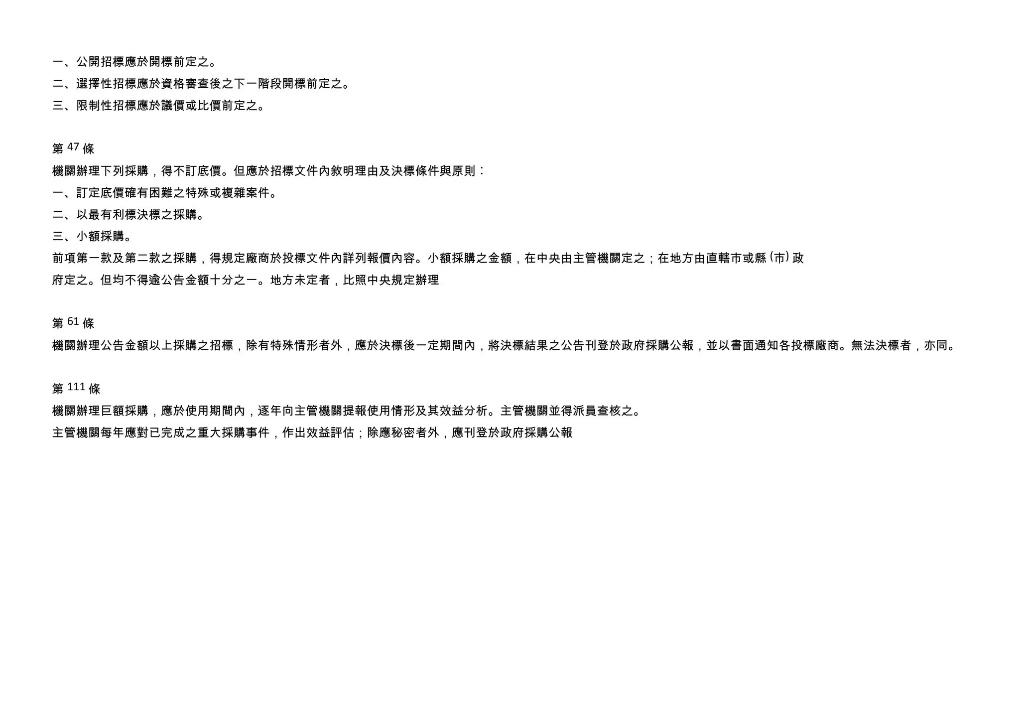 一、公開招標應於開標前定之。
二、選擇性招標應於資格審查後之下一階段開標前定之。
三、限制性招標應於議價或比價前定之。


第 47 條
機關辦理下列採購，得不訂底價。但應於招標文件內敘明理由及決標條件與原則︰
一、訂定底價確有困難之特殊或複雜案件。
二、以最有利標決標之採購。
三、小額採購。
前項第一款及第二款之採購，得規定廠商於投標文件內詳列報價內容。小額採購之金額，在中央由主管機關定之；在地方由直轄市或縣 (市) 政
府定之。但均不得逾公告金額十分之一。地方未定者，比照中央規定辦理


第 61 條
機關辦理公告金額以上採購之招標，除有特殊情形者外，應於決標後一定期間內，將決標結果之公告刊登於政府採購公報，並以書面通知各投標廠商。無法決標者，亦同。


第 111 條
機關辦理巨額採購，應於使用期間內，逐年向主管機關提報使用情形及其效益分析。主管機關並得派員查核之。
主管機關每年應對已完成之重大採購事件，作出效益評估；除應秘密者外，應刊登於政府採購公報
 