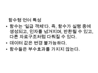   함수형 언어 특성함수는 ‘일급 객체’다. 즉, 함수가 실행 중에 생성되고, 인자를 넘겨지며, 반환될 수 있고, 다른 자료구조처럼 다뤄질 수 있다.데이터 값은 변경 불가능하다.함수들은 부수효과를 가지지 않는다.