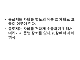 클로저는 자바를 별도의 계층 없이 바로 호출이 이루어 진다.클로저는 자바를 편하게 호출하기 위해서 여러가지 문법 장치를 있다. (3장에서 자세히~)