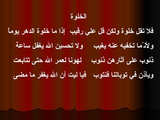 الخلوة  إذا ما خلوة الدهر يوماً  فلا تقل خلوة ولكن قل علي رقيب ولا تحسبن الله يغفل ساعة  ولأن ّ ما تخفيه عنه يغيب لهونا لعمر الله حتى تتابعت  ذنوب على آثارهن ذنوب فيا ليت أن الله يغفر ما مضى  ويأذن في توباتنا فنتوب  