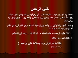 خليل الرحمن عندما أراد قوم إبراهيم – عليه السلام – أن يحرقوا إبراهيم وكان عمره حينئذ  16  سنة أشعلوا له نار لمدة اربعين يوم لا تنطفئ  وأحضروا منجليق ليلقوه به في النار  ... وعندما قذفوه بالمنجليق  ...  جآءه جبريل عليه السلام  وهو طائر في الجو  فقال له  :  يا إبراهيم ألك حاجه ؟؟؟ فقال خليل الرحمن – عليه السلام  - :  أما لك فلا  ...  وأما إلى الله فنعم  ..... فقال الله – جل جلاله  -  :   (  قلنا يا نار كوني برداً وسلاماً على إبراهيم  ) سورة الأنبياء آية (69) 